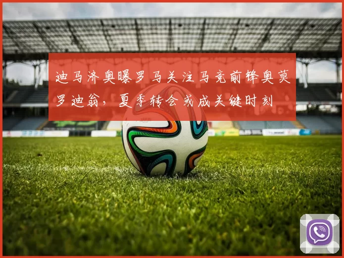 迪马济奥曝罗马关注马竞前锋奥莫罗迪翁，夏季转会或成关键时刻