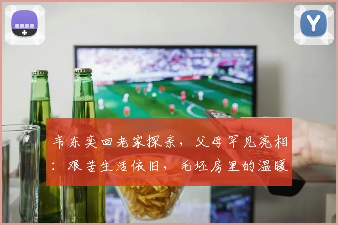 韦东奕回老家探亲，父母罕见亮相：艰苦生活依旧，毛坯房里的温暖故事