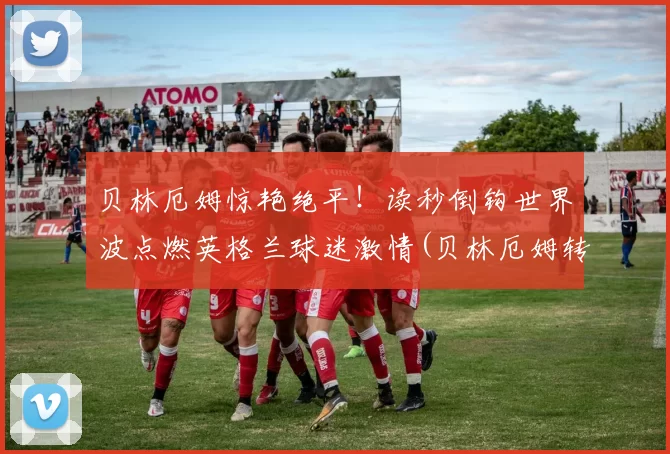 贝林厄姆惊艳绝平！读秒倒钩世界波点燃英格兰球迷激情(贝林厄姆转会费)