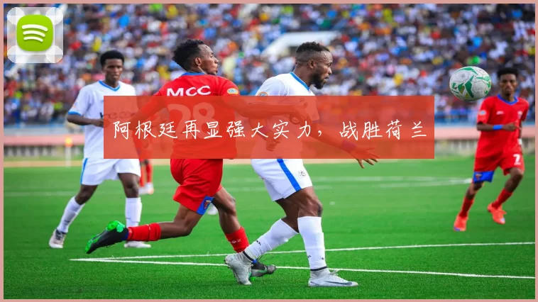 阿根廷再显强大实力，战胜荷兰